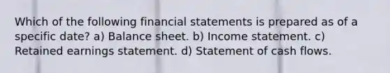 Which of the following financial statements is prepared as of a specific date? a) Balance sheet. b) Income statement. c) Retained earnings statement. d) Statement of cash flows.