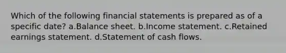 Which of the following <a href='https://www.questionai.com/knowledge/kFBJaQCz4b-financial-statements' class='anchor-knowledge'>financial statements</a> is prepared as of a specific date? a.Balance sheet. b.<a href='https://www.questionai.com/knowledge/kCPMsnOwdm-income-statement' class='anchor-knowledge'>income statement</a>. c.Retained earnings statement. d.Statement of cash flows.