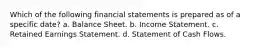 Which of the following financial statements is prepared as of a specific date? a. Balance Sheet. b. Income Statement. c. Retained Earnings Statement. d. Statement of Cash Flows.