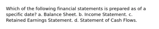 Which of the following financial statements is prepared as of a specific date? a. Balance Sheet. b. Income Statement. c. Retained Earnings Statement. d. Statement of Cash Flows.