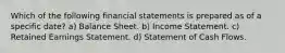 Which of the following financial statements is prepared as of a specific date? a) Balance Sheet. b) Income Statement. c) Retained Earnings Statement. d) Statement of Cash Flows.