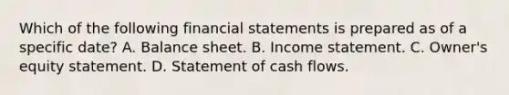 Which of the following financial statements is prepared as of a specific date? A. Balance sheet. B. Income statement. C. Owner's equity statement. D. Statement of cash flows.