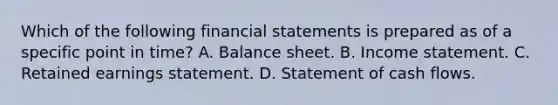 Which of the following <a href='https://www.questionai.com/knowledge/kFBJaQCz4b-financial-statements' class='anchor-knowledge'>financial statements</a> is prepared as of a specific point in time? A. Balance sheet. B. <a href='https://www.questionai.com/knowledge/kCPMsnOwdm-income-statement' class='anchor-knowledge'>income statement</a>. C. Retained earnings statement. D. Statement of cash flows.