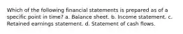 Which of the following financial statements is prepared as of a specific point in time? a. Balance sheet. b. Income statement. c. Retained earnings statement. d. Statement of cash flows.