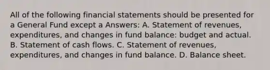 All of the following financial statements should be presented for a General Fund except a Answers: A. Statement of revenues, expenditures, and changes in fund balance: budget and actual. B. Statement of cash flows. C. Statement of revenues, expenditures, and changes in fund balance. D. Balance sheet.