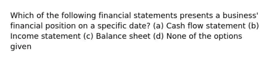 Which of the following financial statements presents a business' financial position on a specific date? (a) Cash flow statement (b) Income statement (c) Balance sheet (d) None of the options given