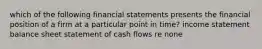 which of the following financial statements presents the financial position of a firm at a particular point in time? income statement balance sheet statement of cash flows re none