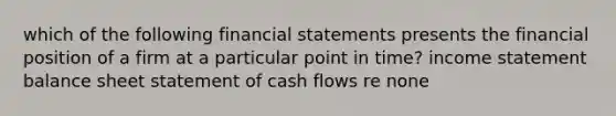 which of the following financial statements presents the financial position of a firm at a particular point in time? income statement balance sheet statement of cash flows re none