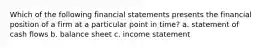 Which of the following financial statements presents the financial position of a firm at a particular point in time? a. statement of cash flows b. balance sheet c. income statement