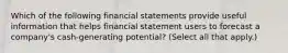 Which of the following financial statements provide useful information that helps financial statement users to forecast a company's cash-generating potential? (Select all that apply.)