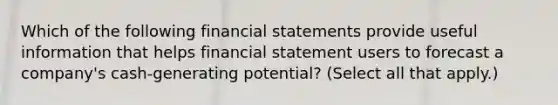 Which of the following <a href='https://www.questionai.com/knowledge/kFBJaQCz4b-financial-statements' class='anchor-knowledge'>financial statements</a> provide useful information that helps financial statement users to forecast a company's cash-generating potential? (Select all that apply.)