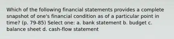 Which of the following financial statements provides a complete snapshot of one's financial condition as of a particular point in time? (p. 79-85) Select one: a. bank statement b. budget c. balance sheet d. cash-flow statement