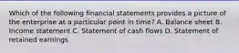 Which of the following financial statements provides a picture of the enterprise at a particular point in time? A. Balance sheet B. Income statement C. Statement of cash flows D. Statement of retained earnings