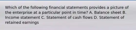 Which of the following financial statements provides a picture of the enterprise at a particular point in time? A. Balance sheet B. Income statement C. Statement of cash flows D. Statement of retained earnings