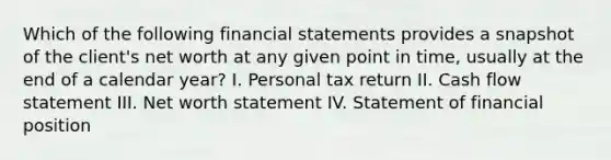 Which of the following financial statements provides a snapshot of the client's net worth at any given point in time, usually at the end of a calendar year? I. Personal tax return II. Cash flow statement III. Net worth statement IV. Statement of financial position