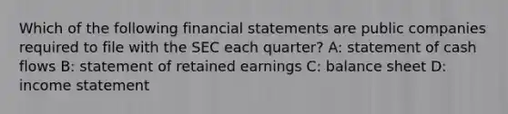 Which of the following financial statements are public companies required to file with the SEC each quarter? A: statement of cash flows B: statement of retained earnings C: balance sheet D: income statement