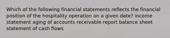 Which of the following financial statements reflects the financial position of the hospitality operation on a given date? income statement aging of accounts receivable report balance sheet statement of cash flows