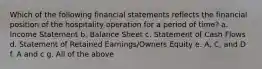 Which of the following financial statements reflects the financial position of the hospitality operation for a period of time? a. Income Statement b. Balance Sheet c. Statement of Cash Flows d. Statement of Retained Earnings/Owners Equity e. A, C, and D f. A and c g. All of the above