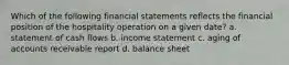 Which of the following financial statements reflects the financial position of the hospitality operation on a given date? a. statement of cash flows b. income statement c. aging of accounts receivable report d. balance sheet