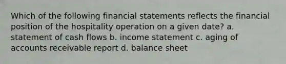 Which of the following financial statements reflects the financial position of the hospitality operation on a given date? a. statement of cash flows b. income statement c. aging of accounts receivable report d. balance sheet