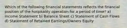 Which of the following financial statements reflects the financial position of the hospitality operation for a period of time? a) Income Statement b) Balance Sheet c) Statement of Cash Flows d) Statement of Retained Earnings/Owners Equity