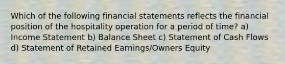 Which of the following financial statements reflects the financial position of the hospitality operation for a period of time? a) Income Statement b) Balance Sheet c) Statement of Cash Flows d) Statement of Retained Earnings/Owners Equity