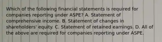 Which of the following financial statements is required for companies reporting under ASPE? A. Statement of comprehensive income. B. Statement of changes in shareholders' equity. C. Statement of retained earnings. D. All of the above are required for companies reporting under ASPE.