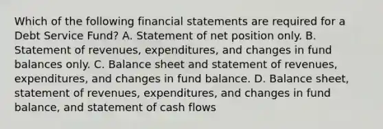 Which of the following financial statements are required for a Debt Service Fund? A. Statement of net position only. B. Statement of revenues, expenditures, and changes in fund balances only. C. Balance sheet and statement of revenues, expenditures, and changes in fund balance. D. Balance sheet, statement of revenues, expenditures, and changes in fund balance, and statement of cash flows