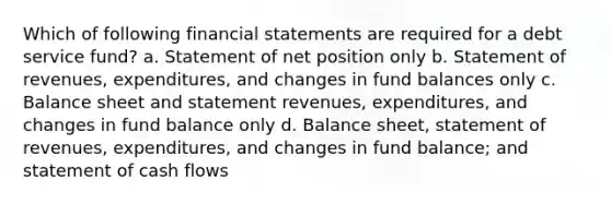 Which of following financial statements are required for a debt service fund? a. Statement of net position only b. Statement of revenues, expenditures, and changes in fund balances only c. Balance sheet and statement revenues, expenditures, and changes in fund balance only d. Balance sheet, statement of revenues, expenditures, and changes in fund balance; and statement of cash flows