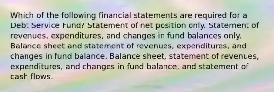 Which of the following financial statements are required for a Debt Service Fund? Statement of net position only. Statement of revenues, expenditures, and changes in fund balances only. Balance sheet and statement of revenues, expenditures, and changes in fund balance. Balance sheet, statement of revenues, expenditures, and changes in fund balance, and statement of cash flows.