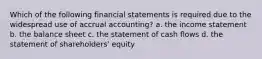 Which of the following financial statements is required due to the widespread use of accrual accounting? a. the income statement b. the balance sheet c. the statement of cash flows d. the statement of shareholders' equity