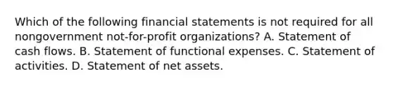 Which of the following financial statements is not required for all nongovernment not-for-profit organizations? A. Statement of cash flows. B. Statement of functional expenses. C. Statement of activities. D. Statement of net assets.