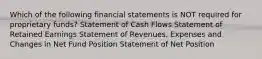 Which of the following financial statements is NOT required for proprietary funds? Statement of Cash Flows Statement of Retained Earnings Statement of Revenues, Expenses and Changes in Net Fund Position Statement of Net Position