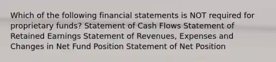 Which of the following financial statements is NOT required for proprietary funds? Statement of Cash Flows Statement of Retained Earnings Statement of Revenues, Expenses and Changes in Net Fund Position Statement of Net Position