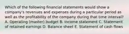 Which of the following financial statements would show a​ company's revenues and expenses during a particular period as well as the profitability of the company during that time​ interval? A. Operating​ (master) budget B. Income statement C. Statement of retained earnings D. Balance sheet E. Statement of cash flows