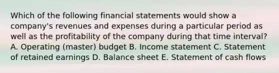 Which of the following financial statements would show a​ company's revenues and expenses during a particular period as well as the profitability of the company during that time​ interval? A. Operating​ (master) budget B. Income statement C. Statement of retained earnings D. Balance sheet E. Statement of cash flows