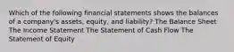 Which of the following financial statements shows the balances of a company's assets, equity, and liability? The Balance Sheet The Income Statement The Statement of Cash Flow The Statement of Equity