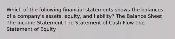 Which of the following financial statements shows the balances of a company's assets, equity, and liability? The Balance Sheet The Income Statement The Statement of Cash Flow The Statement of Equity