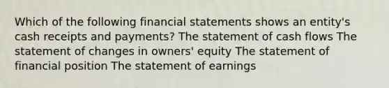 Which of the following <a href='https://www.questionai.com/knowledge/kFBJaQCz4b-financial-statements' class='anchor-knowledge'>financial statements</a> shows an entity's cash receipts and payments? The statement of cash flows The statement of changes in owners' equity The statement of financial position The statement of earnings