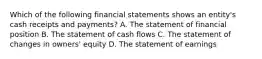 Which of the following financial statements shows an entity's cash receipts and payments? A. The statement of financial position B. The statement of cash flows C. The statement of changes in owners' equity D. The statement of earnings