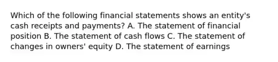 Which of the following <a href='https://www.questionai.com/knowledge/kFBJaQCz4b-financial-statements' class='anchor-knowledge'>financial statements</a> shows an entity's cash receipts and payments? A. The statement of financial position B. The statement of cash flows C. The statement of changes in owners' equity D. The statement of earnings