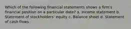 Which of the following financial statements shows a firm's financial position on a particular date? a. Income statement b. Statement of stockholders' equity c. Balance sheet d. Statement of cash flows