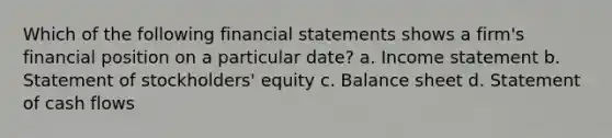 Which of the following financial statements shows a firm's financial position on a particular date? a. Income statement b. Statement of stockholders' equity c. Balance sheet d. Statement of cash flows