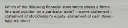 Which of the following financial statements shows a firm's financial position on a particular date? -income statement -statement of stockholder's equity -statement of cash flows -balance sheet