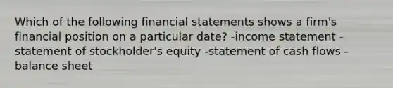 Which of the following <a href='https://www.questionai.com/knowledge/kFBJaQCz4b-financial-statements' class='anchor-knowledge'>financial statements</a> shows a firm's financial position on a particular date? -<a href='https://www.questionai.com/knowledge/kCPMsnOwdm-income-statement' class='anchor-knowledge'>income statement</a> -statement of stockholder's equity -statement of cash flows -balance sheet