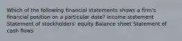 Which of the following financial statements shows a firm's financial position on a particular date? Income statement Statement of stockholders' equity Balance sheet Statement of cash flows