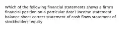 Which of the following financial statements shows a firm's financial position on a particular date? income statement balance sheet correct statement of cash flows statement of stockholders' equity