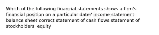 Which of the following <a href='https://www.questionai.com/knowledge/kFBJaQCz4b-financial-statements' class='anchor-knowledge'>financial statements</a> shows a firm's financial position on a particular date? <a href='https://www.questionai.com/knowledge/kCPMsnOwdm-income-statement' class='anchor-knowledge'>income statement</a> balance sheet correct statement of cash flows statement of stockholders' equity