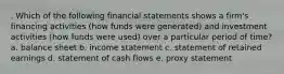 . Which of the following financial statements shows a firm's financing activities (how funds were generated) and investment activities (how funds were used) over a particular period of time? a. balance sheet b. income statement c. statement of retained earnings d. statement of cash flows e. proxy statement