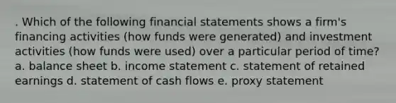 . Which of the following financial statements shows a firm's financing activities (how funds were generated) and investment activities (how funds were used) over a particular period of time? a. balance sheet b. income statement c. statement of retained earnings d. statement of cash flows e. proxy statement